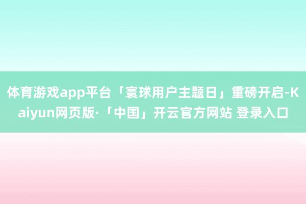 体育游戏app平台「寰球用户主题日」重磅开启-Kaiyun网页版·「中国」开云官方网站 登录入口