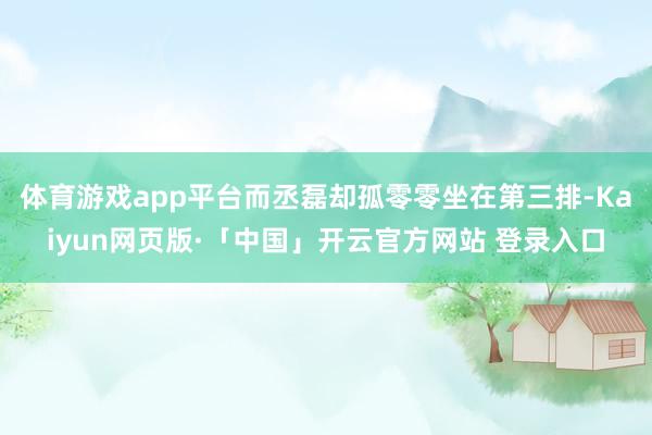 体育游戏app平台而丞磊却孤零零坐在第三排-Kaiyun网页版·「中国」开云官方网站 登录入口