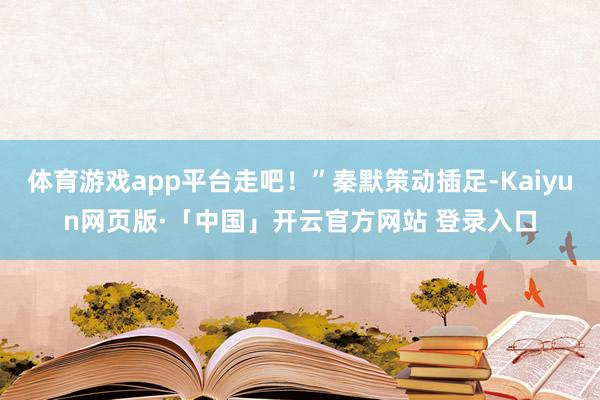 体育游戏app平台走吧！”秦默策动插足-Kaiyun网页版·「中国」开云官方网站 登录入口