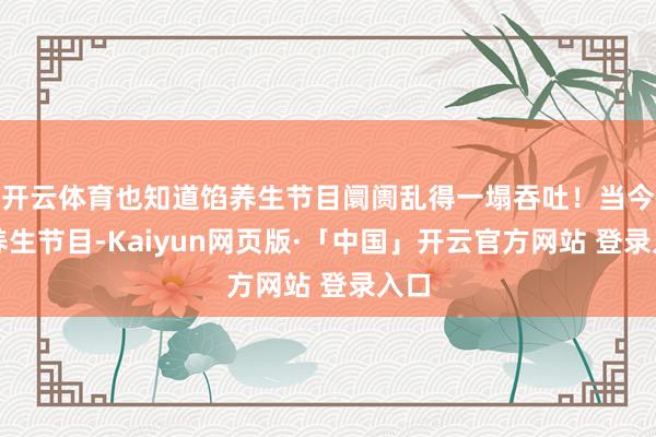 开云体育也知道馅养生节目阛阓乱得一塌吞吐！当今这养生节目-Kaiyun网页版·「中国」开云官方网站 登录入口