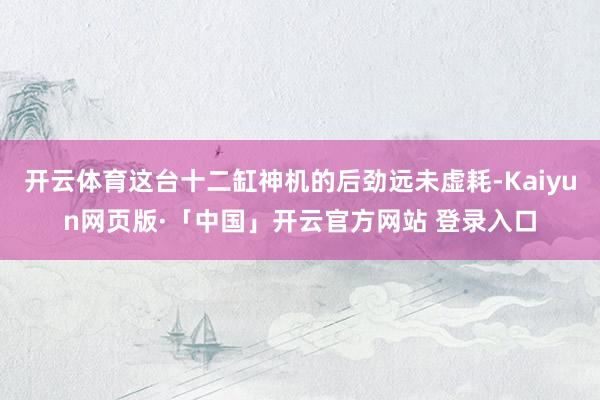 开云体育这台十二缸神机的后劲远未虚耗-Kaiyun网页版·「中国」开云官方网站 登录入口