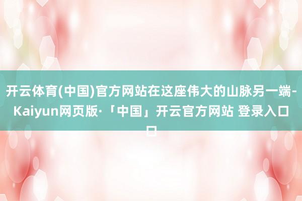 开云体育(中国)官方网站在这座伟大的山脉另一端-Kaiyun网页版·「中国」开云官方网站 登录入口