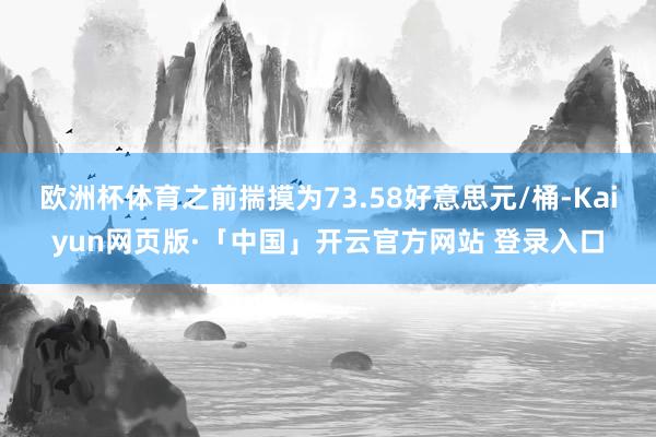 欧洲杯体育之前揣摸为73.58好意思元/桶-Kaiyun网页版·「中国」开云官方网站 登录入口