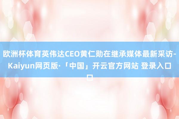 欧洲杯体育英伟达CEO黄仁勋在继承媒体最新采访-Kaiyun网页版·「中国」开云官方网站 登录入口