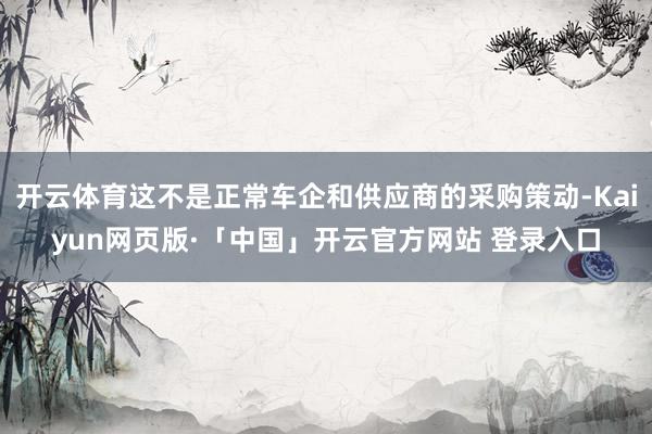 开云体育这不是正常车企和供应商的采购策动-Kaiyun网页版·「中国」开云官方网站 登录入口