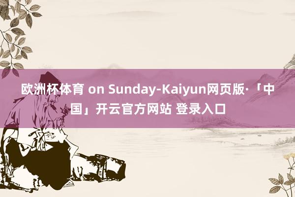 欧洲杯体育 on Sunday-Kaiyun网页版·「中国」开云官方网站 登录入口