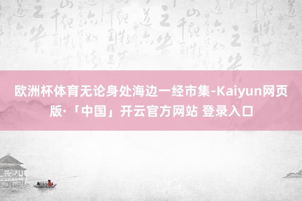 欧洲杯体育无论身处海边一经市集-Kaiyun网页版·「中国」开云官方网站 登录入口