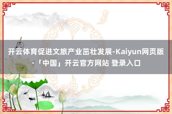 开云体育促进文旅产业茁壮发展-Kaiyun网页版·「中国」开云官方网站 登录入口