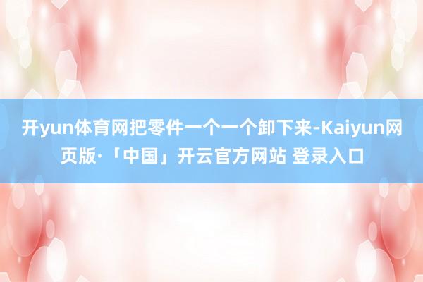 开yun体育网把零件一个一个卸下来-Kaiyun网页版·「中国」开云官方网站 登录入口