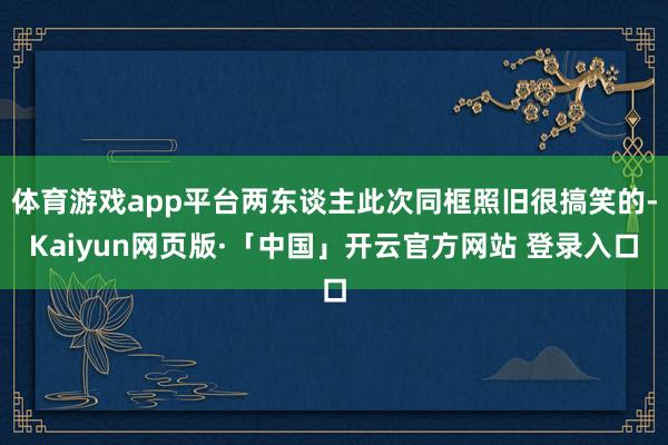 体育游戏app平台两东谈主此次同框照旧很搞笑的-Kaiyun网页版·「中国」开云官方网站 登录入口