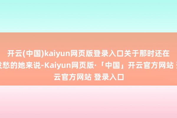 开云(中国)kaiyun网页版登录入口关于那时还在为活命发愁的她来说-Kaiyun网页版·「中国」开云官方网站 登录入口