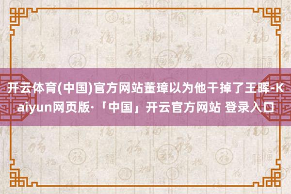 开云体育(中国)官方网站董璋以为他干掉了王晖-Kaiyun网页版·「中国」开云官方网站 登录入口