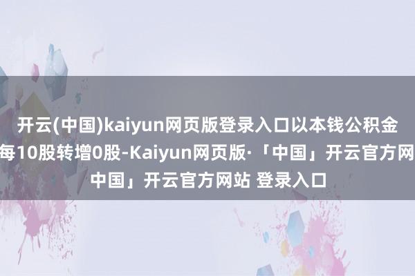 开云(中国)kaiyun网页版登录入口以本钱公积金向合座鼓励每10股转增0股-Kaiyun网页版·「中国」开云官方网站 登录入口