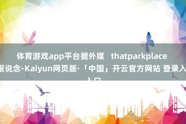 体育游戏app平台据外媒   thatparkplace   报说念-Kaiyun网页版·「中国」开云官方网站 登录入口