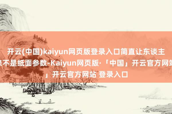 开云(中国)kaiyun网页版登录入口简直让东谈主宽心的从来不是纸面参数-Kaiyun网页版·「中国」开云官方网站 登录入口
