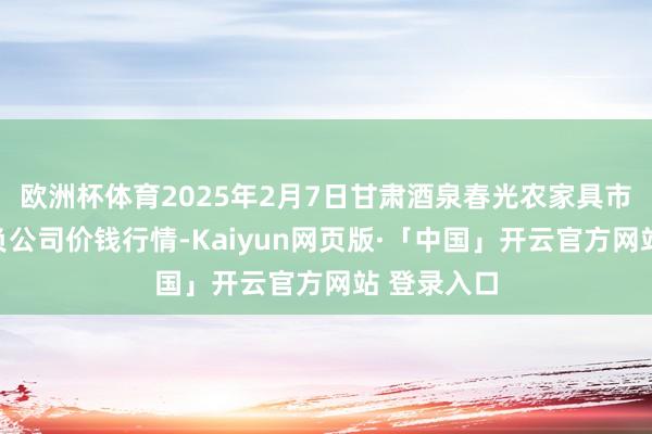 欧洲杯体育2025年2月7日甘肃酒泉春光农家具市集有限背负公司价钱行情-Kaiyun网页版·「中国」开云官方网站 登录入口