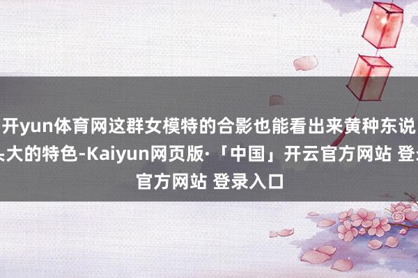 开yun体育网这群女模特的合影也能看出来黄种东说念主头大的特色-Kaiyun网页版·「中国」开云官方网站 登录入口