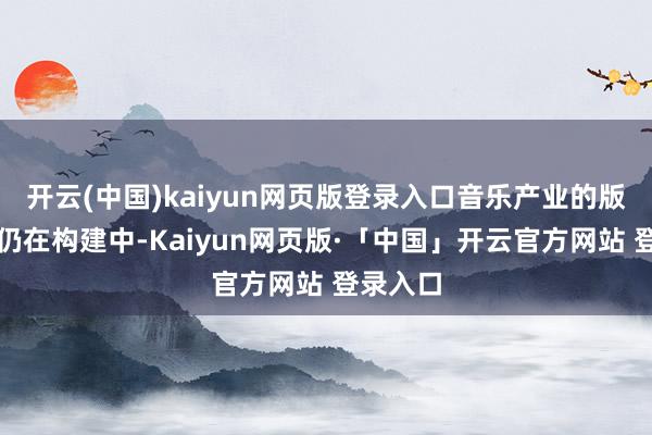 开云(中国)kaiyun网页版登录入口音乐产业的版权次序仍在构建中-Kaiyun网页版·「中国」开云官方网站 登录入口