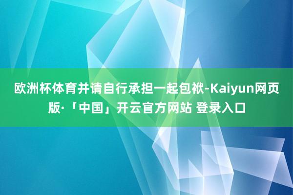 欧洲杯体育并请自行承担一起包袱-Kaiyun网页版·「中国」开云官方网站 登录入口