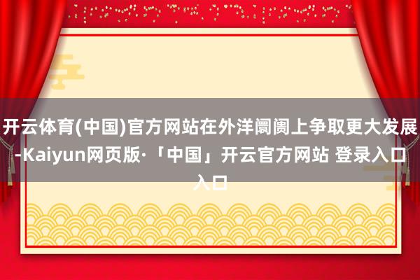 开云体育(中国)官方网站在外洋阛阓上争取更大发展-Kaiyun网页版·「中国」开云官方网站 登录入口