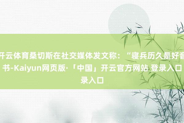 开云体育桑切斯在社交媒体发文称:“寝兵历久是好音书-Kaiyun网页版·「中国」开云官方网站 登录入口