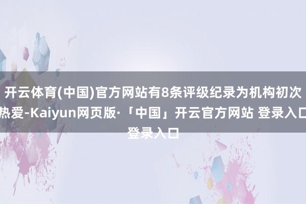 开云体育(中国)官方网站有8条评级纪录为机构初次热爱-Kaiyun网页版·「中国」开云官方网站 登录入口