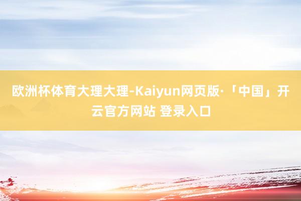 欧洲杯体育大理大理-Kaiyun网页版·「中国」开云官方网站 登录入口