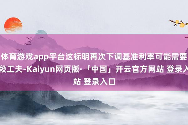 体育游戏app平台这标明再次下调基准利率可能需要一段工夫-Kaiyun网页版·「中国」开云官方网站 登录入口
