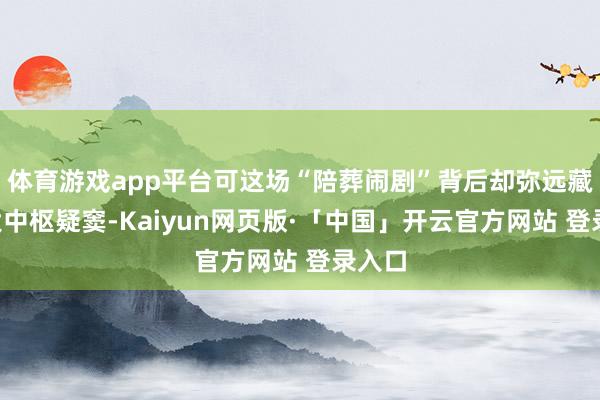 体育游戏app平台可这场“陪葬闹剧”背后却弥远藏着3大中枢疑窦-Kaiyun网页版·「中国」开云官方网站 登录入口