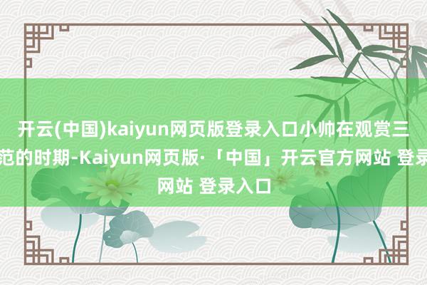 开云(中国)kaiyun网页版登录入口小帅在观赏三攻风范的时期-Kaiyun网页版·「中国」开云官方网站 登录入口