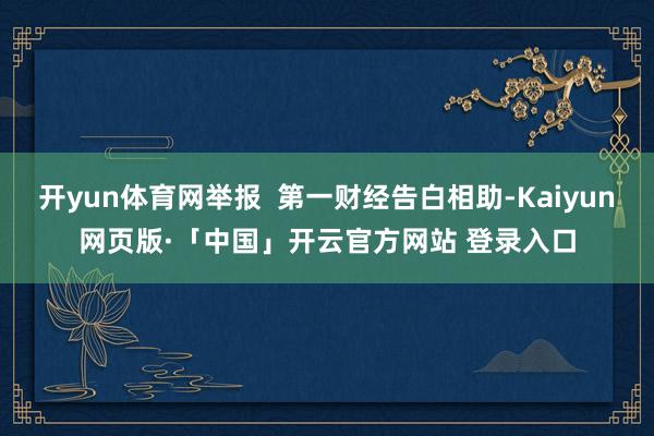 开yun体育网举报  第一财经告白相助-Kaiyun网页版·「中国」开云官方网站 登录入口