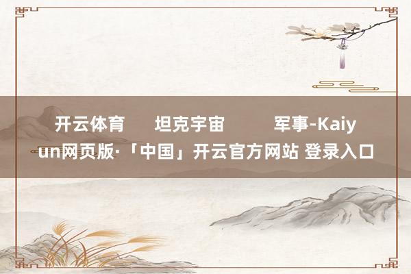 开云体育      坦克宇宙          军事-Kaiyun网页版·「中国」开云官方网站 登录入口