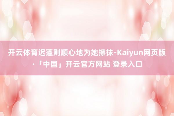开云体育迟蓬则顺心地为她擦抹-Kaiyun网页版·「中国」开云官方网站 登录入口