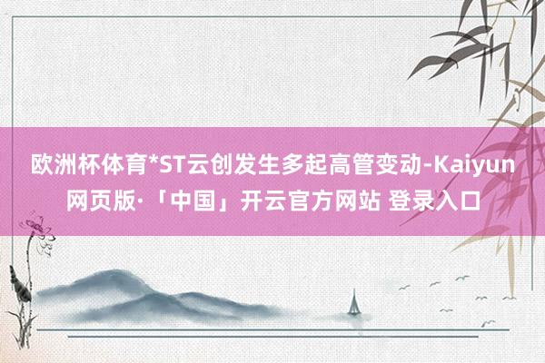 欧洲杯体育*ST云创发生多起高管变动-Kaiyun网页版·「中国」开云官方网站 登录入口