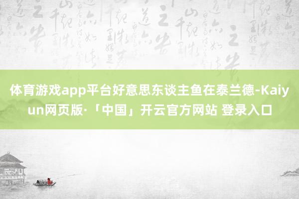 体育游戏app平台好意思东谈主鱼在泰兰德-Kaiyun网页版·「中国」开云官方网站 登录入口