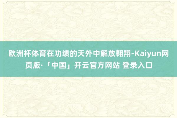 欧洲杯体育在功绩的天外中解放翱翔-Kaiyun网页版·「中国」开云官方网站 登录入口