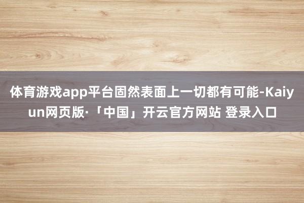 体育游戏app平台固然表面上一切都有可能-Kaiyun网页版·「中国」开云官方网站 登录入口