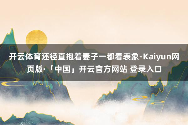 开云体育还径直抱着妻子一都看表象-Kaiyun网页版·「中国」开云官方网站 登录入口