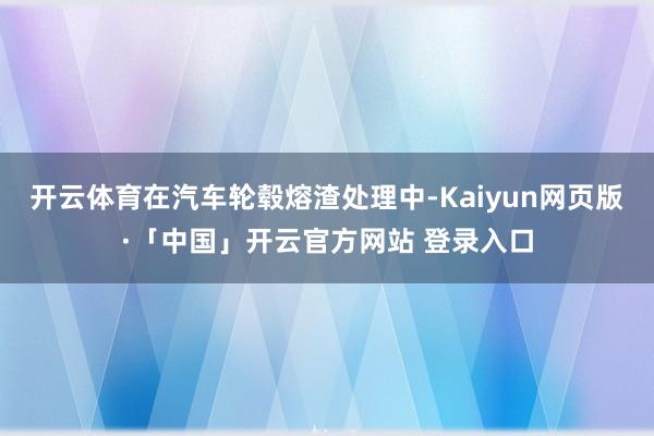 开云体育在汽车轮毂熔渣处理中-Kaiyun网页版·「中国」开云官方网站 登录入口