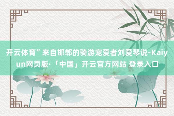 开云体育”来自邯郸的骑游宠爱者刘爱琴说-Kaiyun网页版·「中国」开云官方网站 登录入口