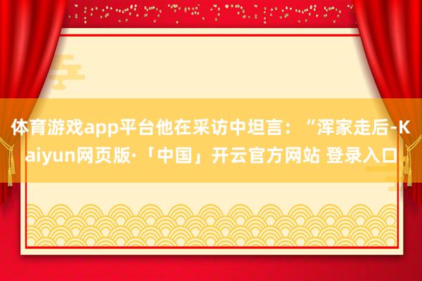 体育游戏app平台他在采访中坦言：“浑家走后-Kaiyun网页版·「中国」开云官方网站 登录入口