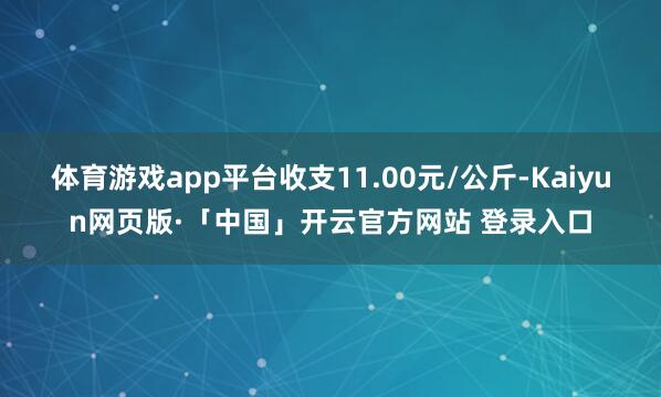 体育游戏app平台收支11.00元/公斤-Kaiyun网页版·「中国」开云官方网站 登录入口