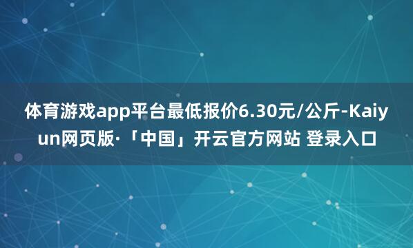 体育游戏app平台最低报价6.30元/公斤-Kaiyun网页版·「中国」开云官方网站 登录入口