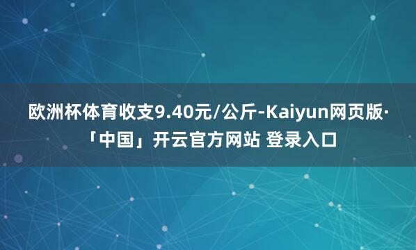 欧洲杯体育收支9.40元/公斤-Kaiyun网页版·「中国」开云官方网站 登录入口