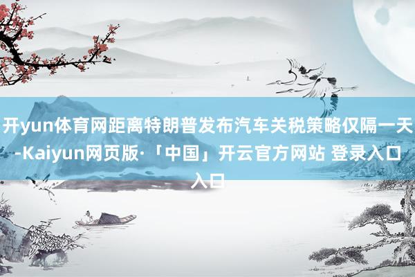 开yun体育网距离特朗普发布汽车关税策略仅隔一天-Kaiyun网页版·「中国」开云官方网站 登录入口