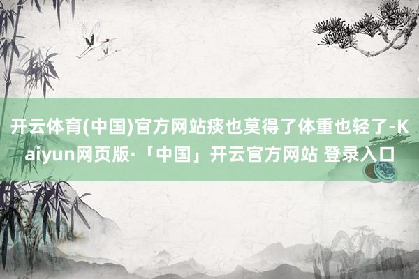 开云体育(中国)官方网站痰也莫得了体重也轻了-Kaiyun网页版·「中国」开云官方网站 登录入口