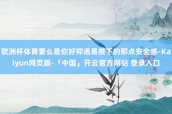 欧洲杯体育要么是你好抑遏易攒下的那点安全感-Kaiyun网页版·「中国」开云官方网站 登录入口