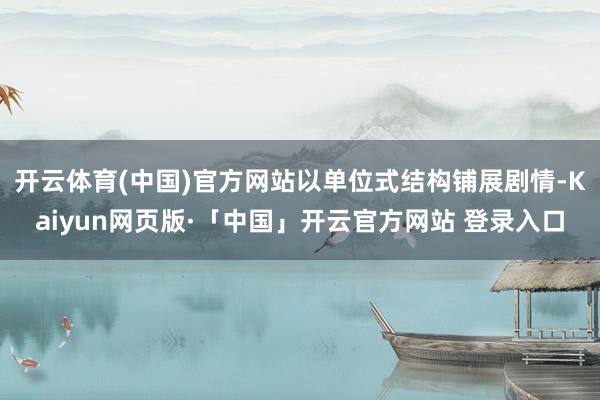 开云体育(中国)官方网站以单位式结构铺展剧情-Kaiyun网页版·「中国」开云官方网站 登录入口