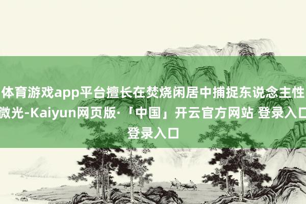 体育游戏app平台擅长在焚烧闲居中捕捉东说念主性微光-Kaiyun网页版·「中国」开云官方网站 登录入口