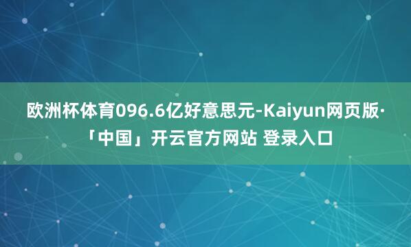 欧洲杯体育096.6亿好意思元-Kaiyun网页版·「中国」开云官方网站 登录入口